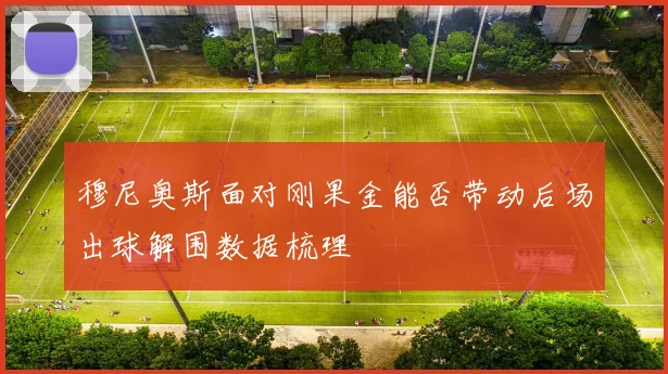 穆尼奥斯面对刚果金能否带动后场出球解围数据梳理