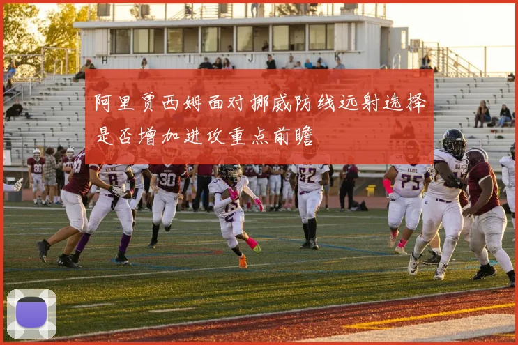 阿里贾西姆面对挪威防线远射选择是否增加进攻重点前瞻