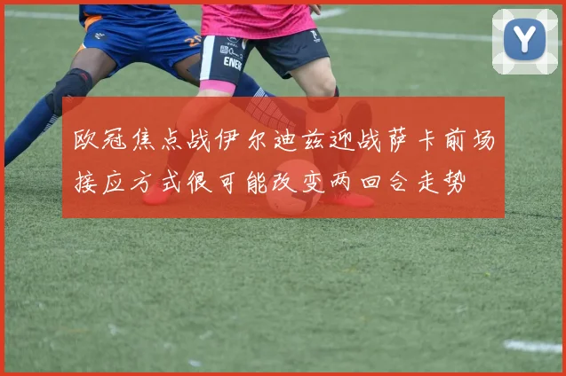 欧冠焦点战伊尔迪兹迎战萨卡前场接应方式很可能改变两回合走势