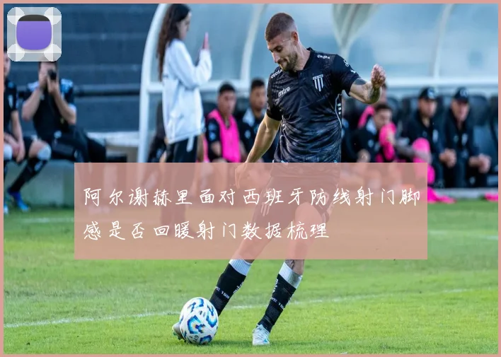 阿尔谢赫里面对西班牙防线射门脚感是否回暖射门数据梳理