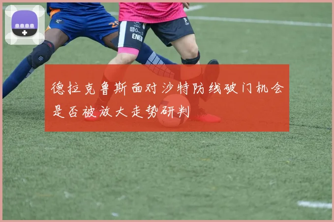 德拉克鲁斯面对沙特防线破门机会是否被放大走势研判