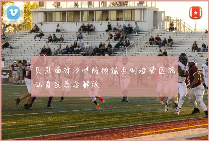 贝贝面对沙特防线能否制造禁区混乱首发悬念解读