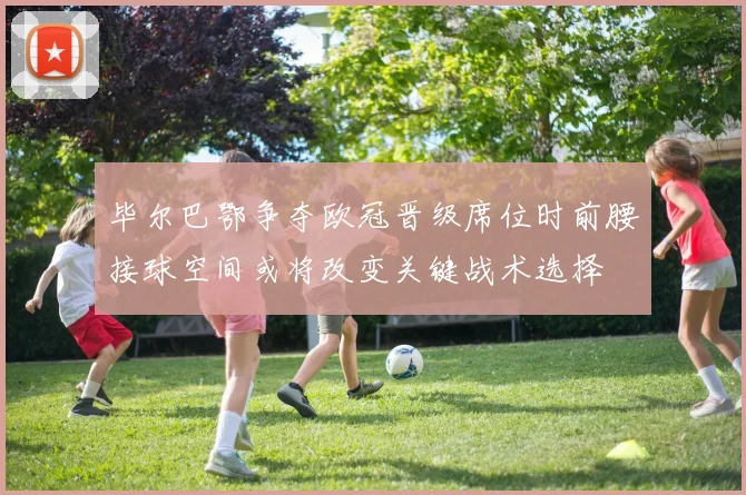 毕尔巴鄂争夺欧冠晋级席位时前腰接球空间或将改变关键战术选择