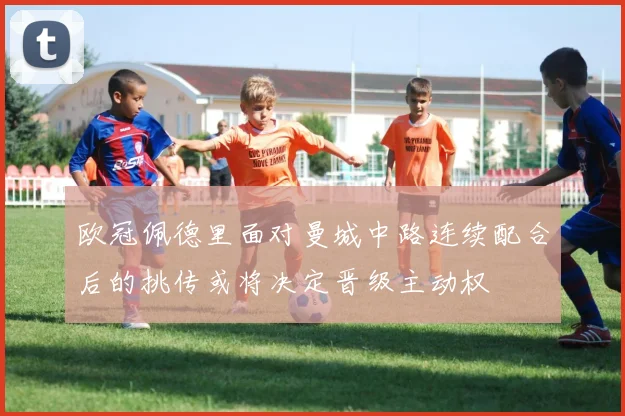 欧冠佩德里面对曼城中路连续配合后的挑传或将决定晋级主动权