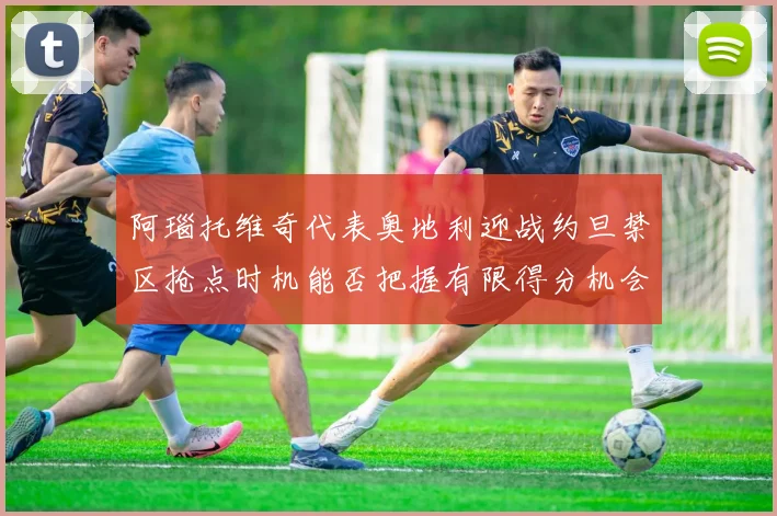 阿瑙托维奇代表奥地利迎战约旦禁区抢点时机能否把握有限得分机会