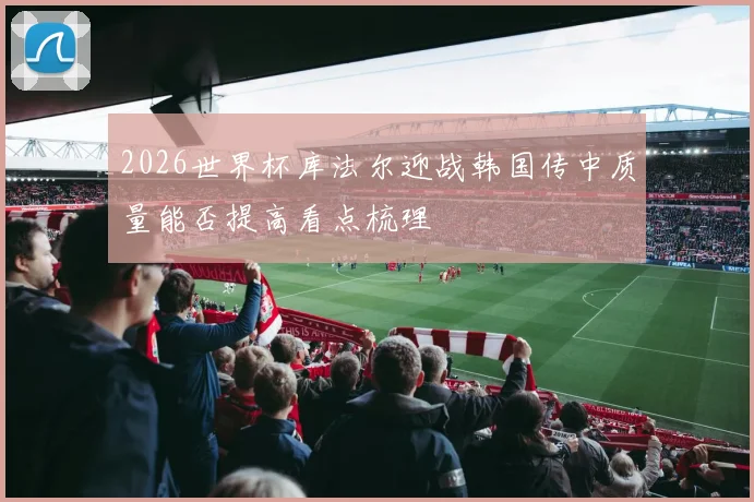 2026世界杯库法尔迎战韩国传中质量能否提高看点梳理