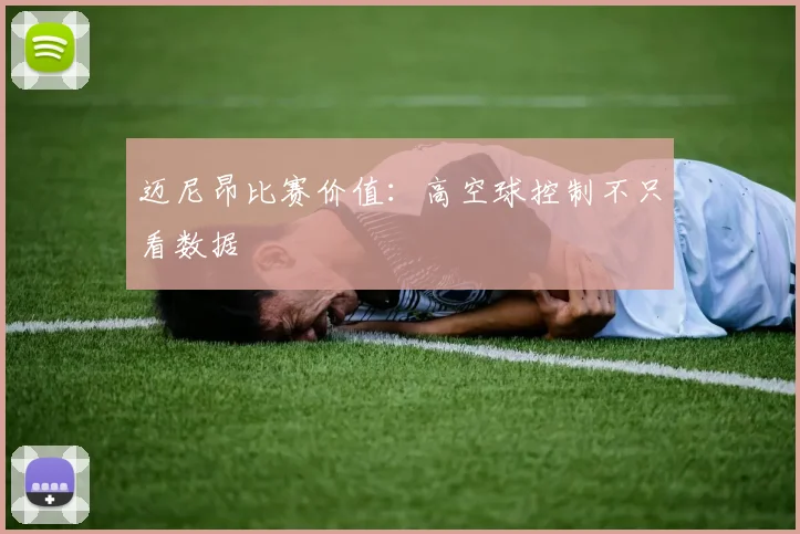 迈尼昂比赛价值:高空球控制不只看数据