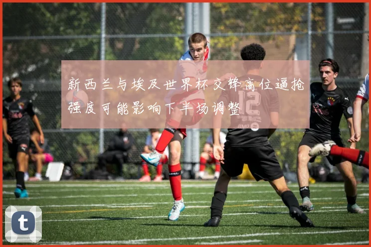 新西兰与埃及世界杯交锋高位逼抢强度可能影响下半场调整
