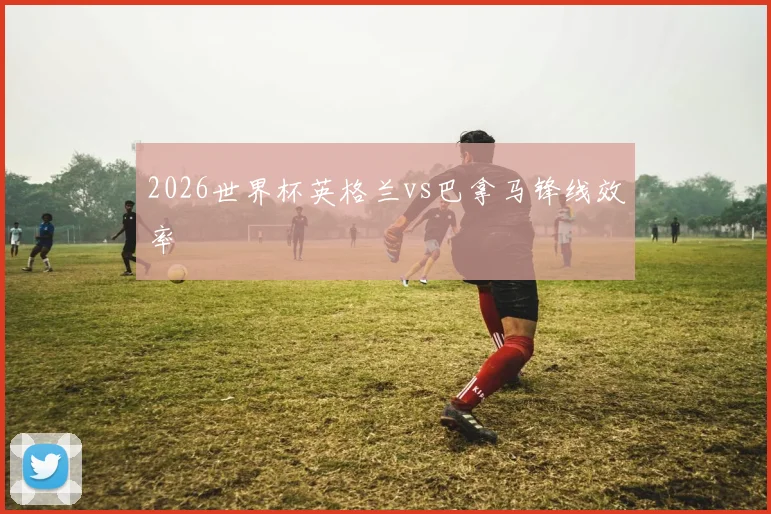 2026世界杯英格兰vs巴拿马锋线效率