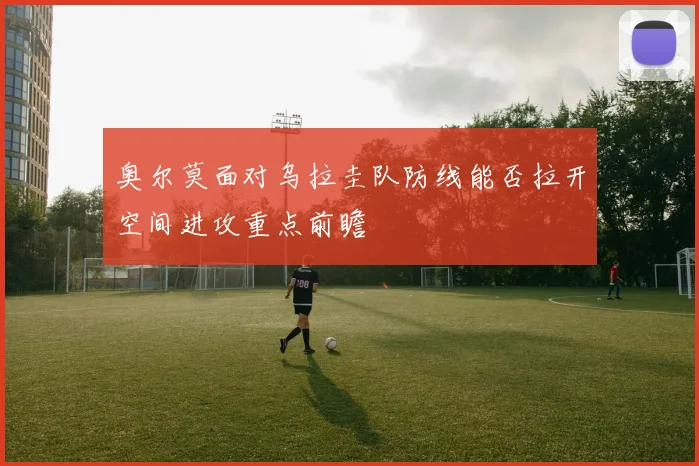 奥尔莫面对乌拉圭队防线能否拉开空间进攻重点前瞻