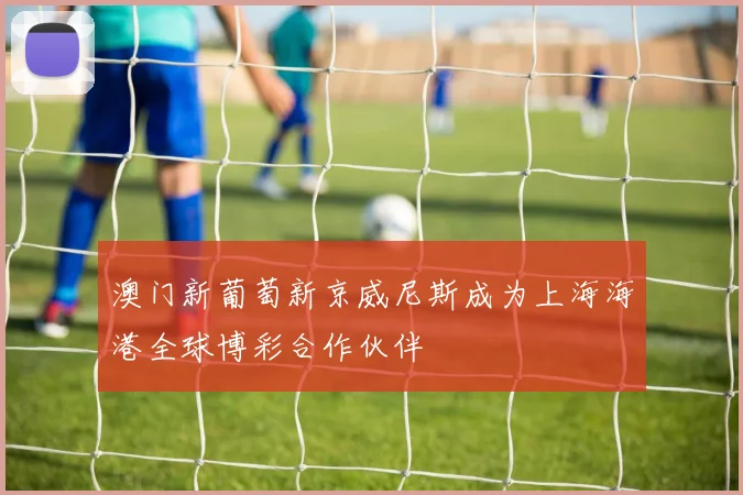 澳门新葡萄新京威尼斯成为上海海港全球博彩合作伙伴