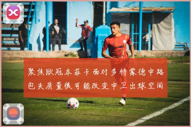 聚焦欧冠本菲卡面对多特蒙德中路包夹质量很可能改变中卫出球空间