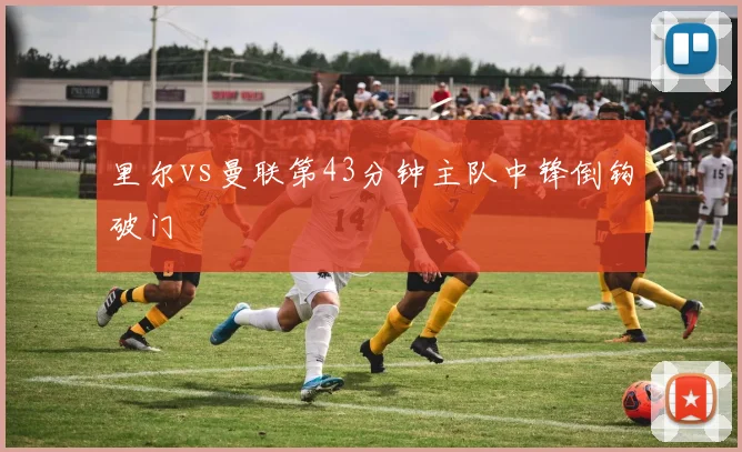里尔vs曼联第43分钟主队中锋倒钩破门
