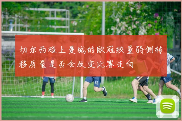 切尔西碰上曼城的欧冠较量弱侧转移质量是否会改变比赛走向