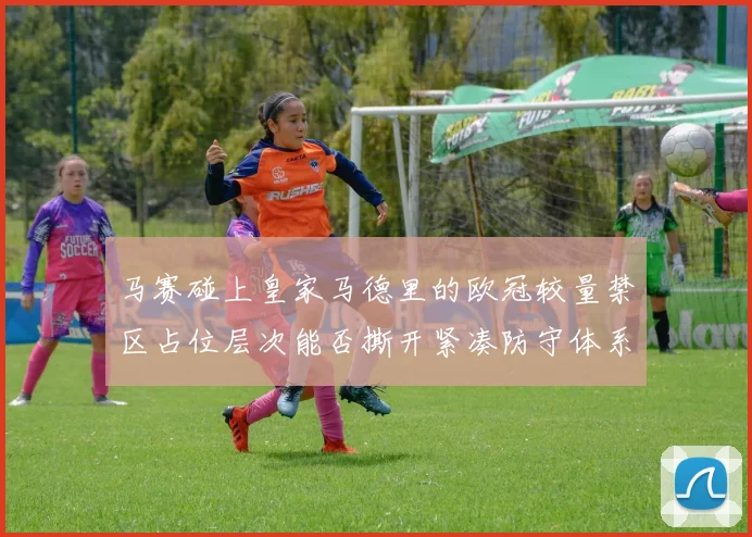马赛碰上皇家马德里的欧冠较量禁区占位层次能否撕开紧凑防守体系