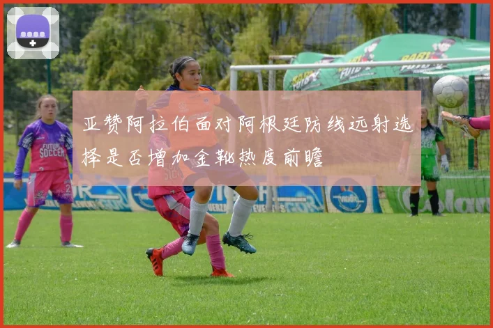 亚赞阿拉伯面对阿根廷防线远射选择是否增加金靴热度前瞻