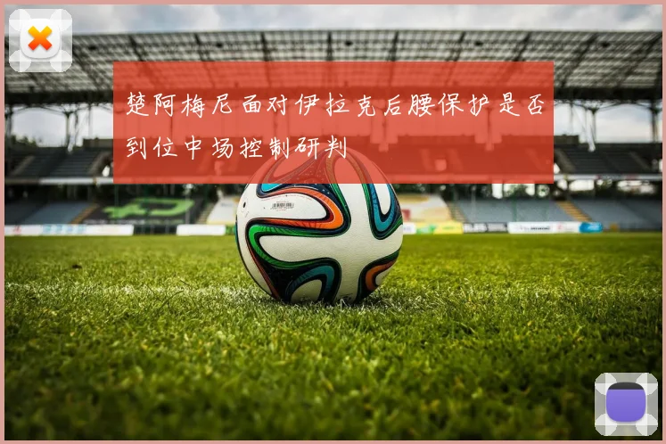 楚阿梅尼面对伊拉克后腰保护是否到位中场控制研判