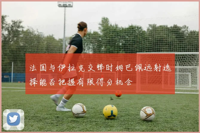 法国与伊拉克交锋时姆巴佩远射选择能否把握有限得分机会