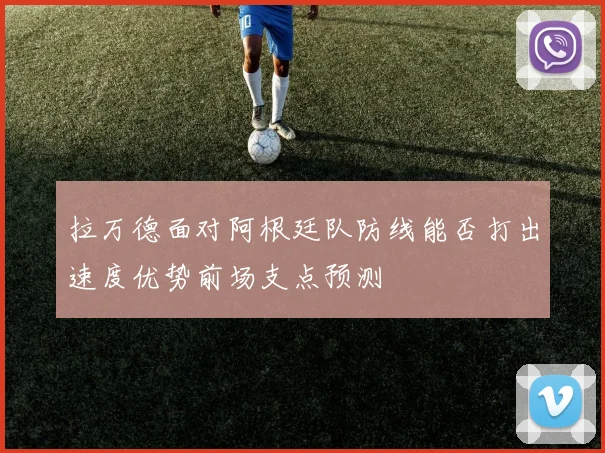 拉万德面对阿根廷队防线能否打出速度优势前场支点预测
