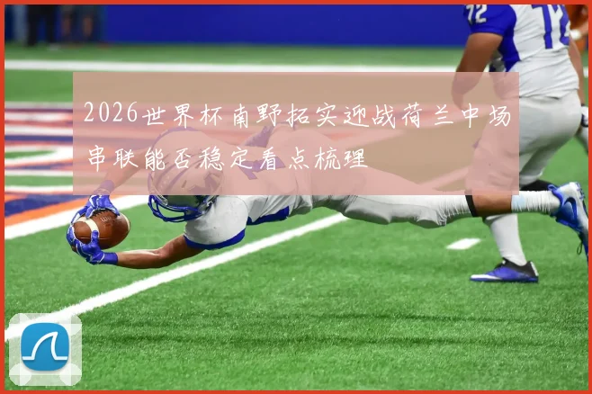 2026世界杯南野拓实迎战荷兰中场串联能否稳定看点梳理