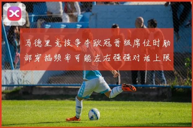 马德里竞技争夺欧冠晋级席位时肋部穿插频率可能左右强强对话上限
