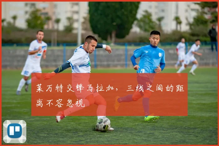 莱万特交锋马拉加，三线之间的距离不容忽视