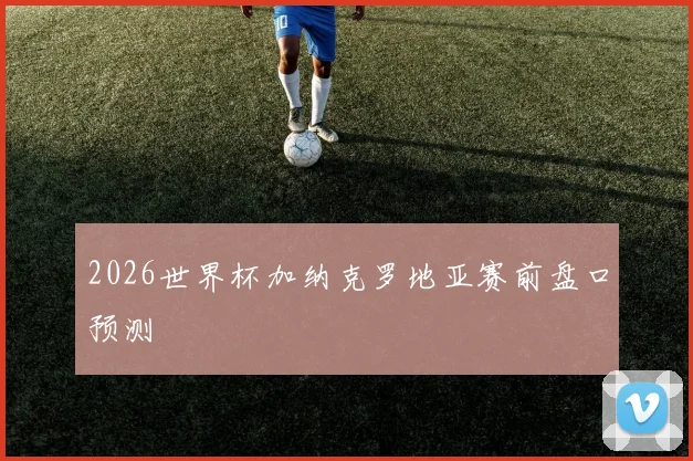 2026世界杯加纳克罗地亚赛前盘口预测