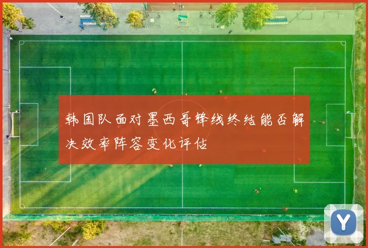 韩国队面对墨西哥锋线终结能否解决效率阵容变化评估