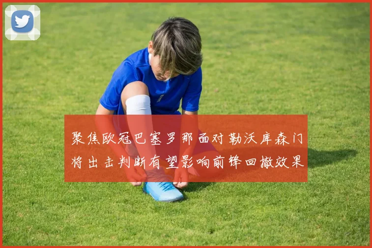 聚焦欧冠巴塞罗那面对勒沃库森门将出击判断有望影响前锋回撤效果