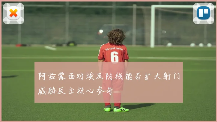 阿兹蒙面对埃及防线能否扩大射门威胁反击核心参考