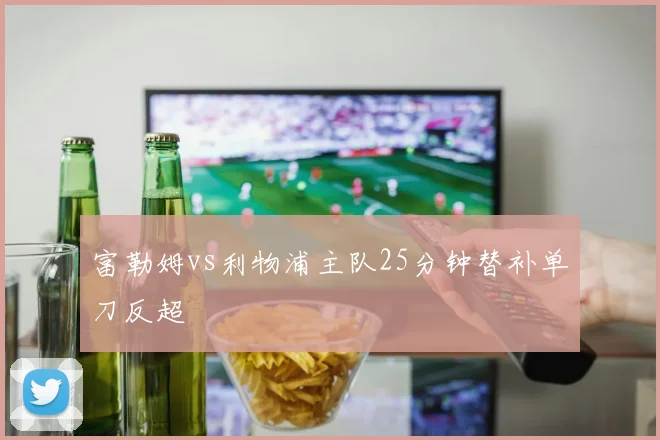 富勒姆vs利物浦主队25分钟替补单刀反超