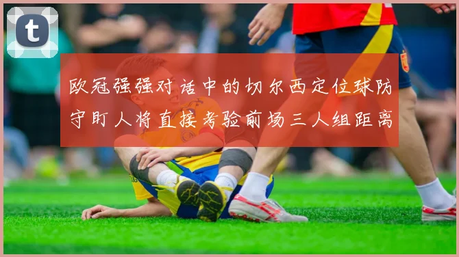 欧冠强强对话中的切尔西定位球防守盯人将直接考验前场三人组距离