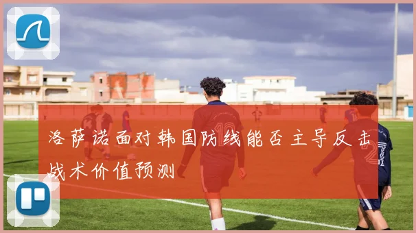 洛萨诺面对韩国防线能否主导反击战术价值预测