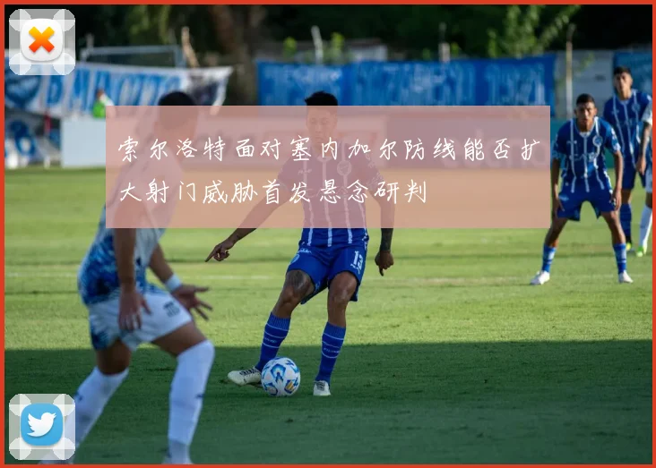 索尔洛特面对塞内加尔防线能否扩大射门威胁首发悬念研判