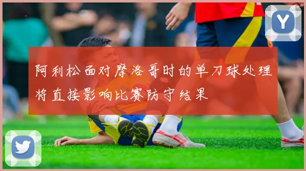 阿利松面对摩洛哥时的单刀球处理将直接影响比赛防守结果
