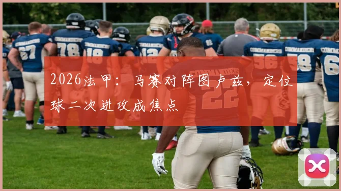 2026法甲：马赛对阵图卢兹，定位球二次进攻成焦点
