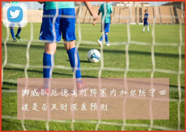 挪威队厄德高对阵塞内加尔防守回追是否及时深度预测
