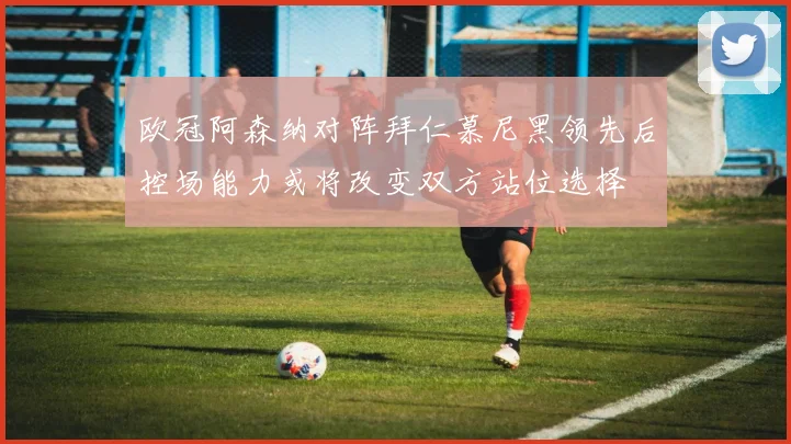 欧冠阿森纳对阵拜仁慕尼黑领先后控场能力或将改变双方站位选择