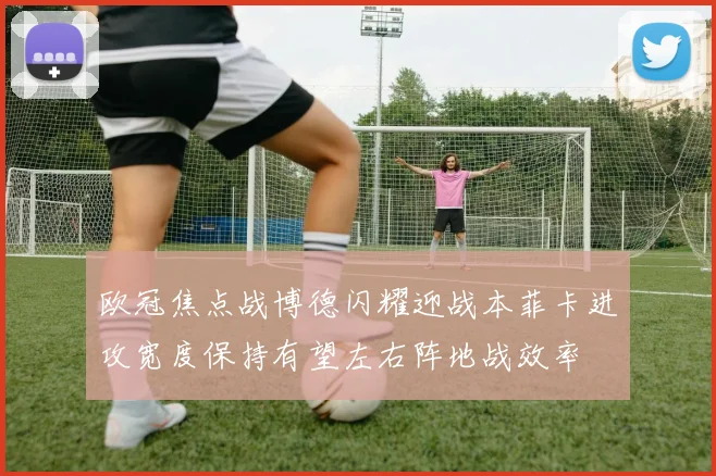 欧冠焦点战博德闪耀迎战本菲卡进攻宽度保持有望左右阵地战效率
