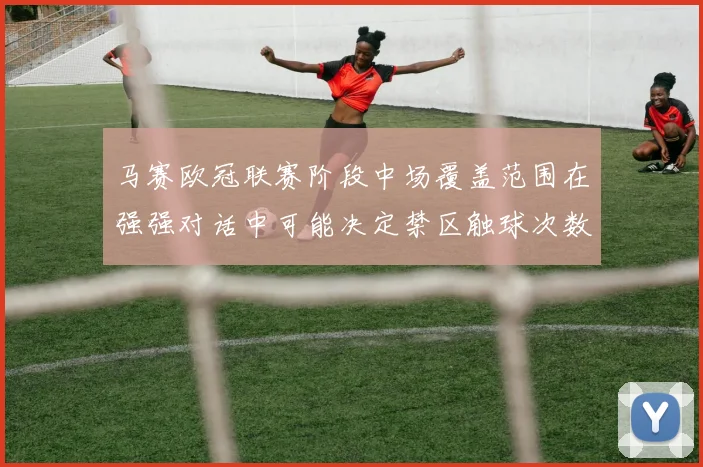 马赛欧冠联赛阶段中场覆盖范围在强强对话中可能决定禁区触球次数