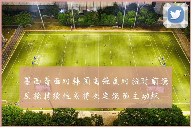 墨西哥面对韩国高强度对抗时前场反抢持续性或将决定场面主动权