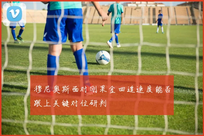 穆尼奥斯面对刚果金回追速度能否跟上关键对位研判