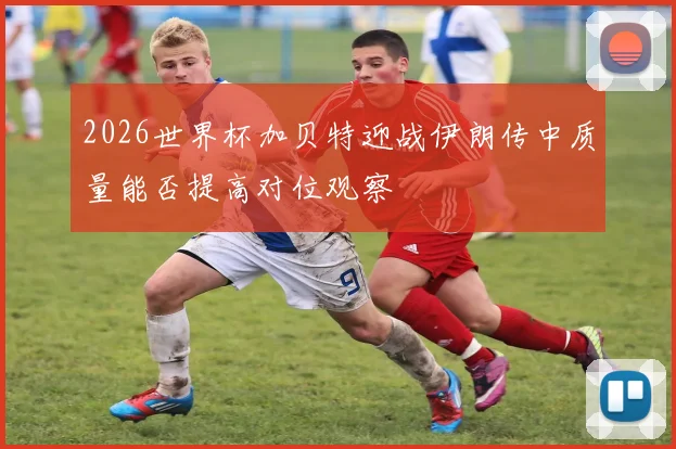 2026世界杯加贝特迎战伊朗传中质量能否提高对位观察