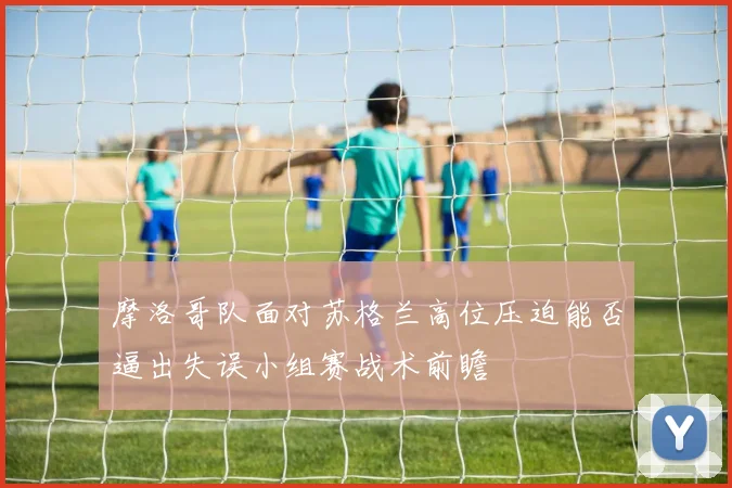 摩洛哥队面对苏格兰高位压迫能否逼出失误小组赛战术前瞻