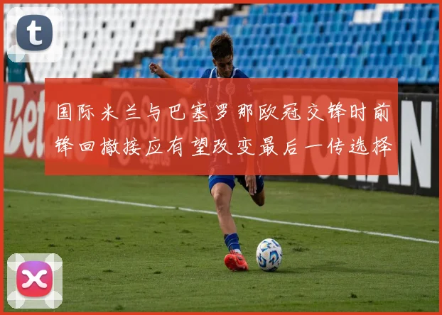 国际米兰与巴塞罗那欧冠交锋时前锋回撤接应有望改变最后一传选择