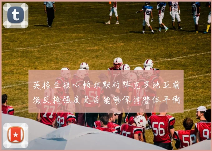 英格兰核心帕尔默对阵克罗地亚前场反抢强度是否能够保持整体平衡