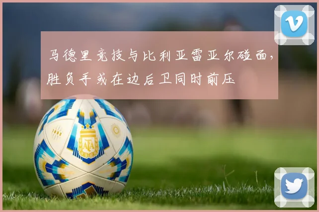 马德里竞技与比利亚雷亚尔碰面,胜负手或在边后卫同时前压