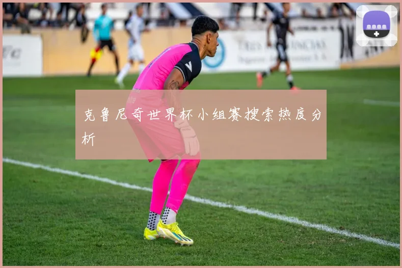 克鲁尼奇世界杯小组赛搜索热度分析