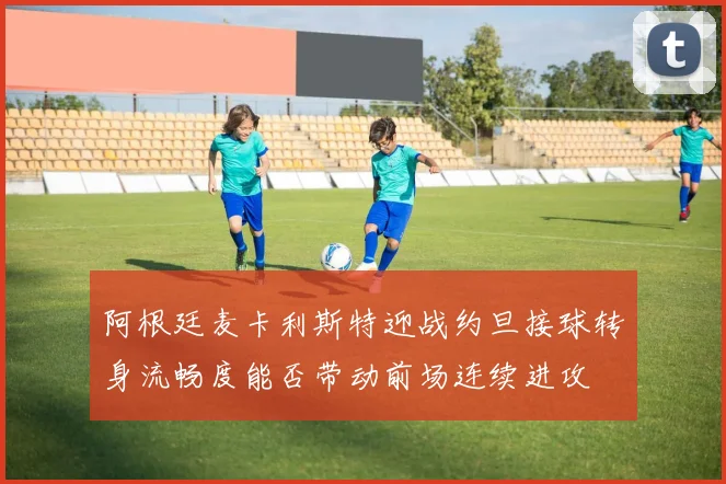 阿根廷麦卡利斯特迎战约旦接球转身流畅度能否带动前场连续进攻