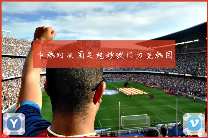 中韩对决国足绝妙破门力克韩国